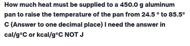 How much heat must be supplied to a 450.0 g aluminum
pan to raise the temperature of the pan from 24.5 ° to 85.5°
C (Answer to one decimal place) I need the answer in
cal/g °C or kcal/g °C NOT J