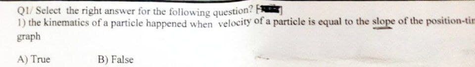 Q1/ Select the right answer for the following question?
1) the kinematics of a particle happened when velocity of a particle is equal to the slope of the position-tim
graph
A) True
B) False