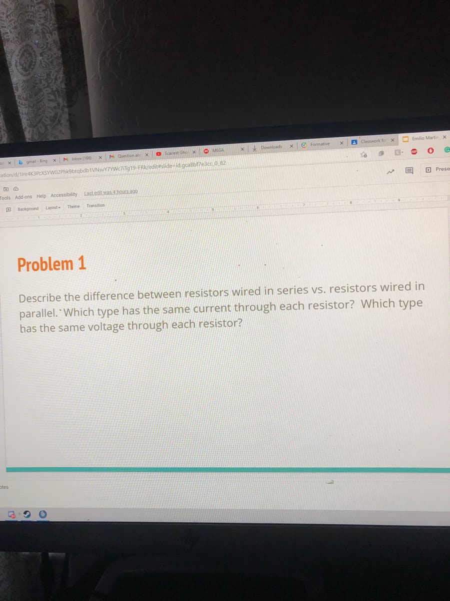 M Inbox (166)-
M Question abx
O Scariest Ghex
O MEGA
x Downloade
O Formative
A Classwork for
Emilio Martin x
xb gmail - Bing
cation/d/1Hr4K3PcXSYW02Phk9btqbdb1VNsvY7YWc7iTg19-FRK/editrslide id.gca8bfle3cc_0_82
O Prese
Tools Add-ons Help Accessibility
Last edit was 4 hours ago
Background
Layout
Theme
Transition
411
Problem 1
Describe the difference between resistors wired in series vs. resistors wired in
parallel. Which type has the same current through each resistor? Which type
has the same voltage through each resistor?
otes

