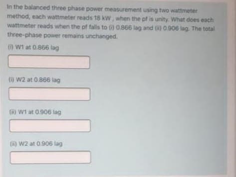 In the balanced three phase power measurement using two wattmeter
method, each wattmeter reads 18 kw, when the pf is unity What does each
wattmeter reads when the pf falls to ) 0866 lag and ( 0.906 lag. The total
three-phase power remains unchanged.
() W1 at 0.866 lag
() W2 at 0.866 lag
R) W1 at 0.906 lag
() W2 at 0.906 lag
