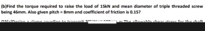 (b)Find the torque required to raise the load of 15kN and mean diameter of triple threaded screw
being 46mm. Also glven pitch = 8mm and coefficient of friction is 0.15?
0talDesian a clamp counting te transmit 20
The allowable shear stross for the
