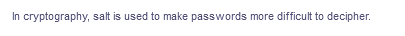 In cryptography, salt is used to make passwords more difficult to decipher.