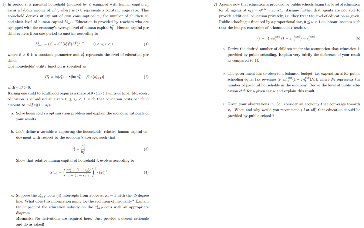 1) In period t, a parental household (indexed by i) equipped with human capital h
earns a labour income of whi, where w> 0 represents a constant wage rate. This
household derives utility out of own consumption , the number of children n
and their level of human capital h+1 Education is provided by teachers who are
equipped with the economy's average level of human capital hf. Human capital per
child evolves from one period to another according to
h₁+1 = (et+e)" (hi)*(h²) ¹-7,
(1)
where ē> 0 is a constant parameter and et represents the level of education per
child.
The households' utility function is specified as
0<1,7 <1
U = ln(c) + [ln(ni) + 3 ln(ht+1)]
with 7,3 > 0.
Raising one child to adulthood requires a share of 0 < z < 1 units of time. Moreover,
education is subsidised at a rate 0 ≤ se < 1, such that education costs per child
amount to whe(1 - se).
a. Solve household i's optimisation problem and explain the economic rationale of
your results.
(2)
b. Let's define a variable z capturing the households' relative human capital en-
dowment with respect to the economy's average, such that
Show that relative human capital of household i, evolves according to
(za - (1 - 8e)ē)
z-(1-se)ē
- (ai)*
x+1=
"
(3)
(4)
c. Suppose the +1-locus (4) intercepts from above at z = 1 with the 45-degree
line. What does this information imply for the evolution of inequality? Explain
the impact of the education subsidy on the +1-locus with an appropriate
diagram.
Remark: No derivations are required here. Just provide a decent rationale
and do as asked!
2) Assume now that education is provided by public schools fixing the level of education
for all agents at eit = epub = const.. Assume further that agents are not able to
provide additional education privately, i.e. they treat the level of education as given.
Public schooling is financed by a proportional tax, 0 << 1 on labour incomes such
that the budget constraint of a household i reads as
(1-v) whub (1-zn-pub) = c.pub
(5)
a. Derive the desired number of children under the assumption that education is
provided by public schooling. Explain very briefly the difference of your result
as compared to 1).
b. The government has to observe a balanced budget, i.e. expenditures for public
pub
schooling equal tax revenues (whub (1-zn)Nt), where N₁ represents the
number of parental households in the economy. Derive the level of public edu-
cation epub for a given tax and explain this result.
c. Given your observations in 1)c., consider an economy that converges towards
T. When and why would you recommend (if at all) that education should be
provided by public schools?