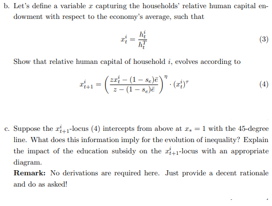 b. Let's define a variable z capturing the households' relative human capital en-
dowment with respect to the economy's average, such that
=
hi
Show that relative human capital of household i, evolves according to
Se
=
· (²²²_-(1-_-85)² ) " . (25) ²
z 8e)ē
(3)
(4)
c. Suppose the +1-locus (4) intercepts from above at x = 1 with the 45-degree
line. What does this information imply for the evolution of inequality? Explain
the impact of the education subsidy on the 2+1-locus with an appropriate
diagram.
Remark: No derivations are required here. Just provide a decent rationale
and do as asked!