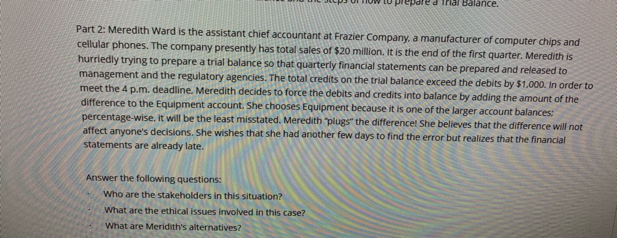 Lo prepare a Trial Balance.
Part 2: Meredith Ward is the assistant chief accountant at Frazier Company, a manufacturer of computer chips and
cellular phones. The company presently has total sales of $20 million. It is the end of the first quarter. Meredith is
hurriedly trying to prepare a trial balance so that quarterly financial statements can be prepared and released to
management and the regulatory agencies. The total credits on the trial balance exceed the debits by $1,000. In order to
meet the 4 p.m. deadline, Meredith decides to force the debits and credits into balance by adding the amount of the
difference to the Equipment account. She chooses Equipment because it is one of the larger account balances;
percentage-wise, it will be the least misstated. Meredith "plugs" the difference! She believes that the difference will not
affect anyone's decisions. She wishes that she had another few days to find the error but realizes that the financial
statements are already late.
Answer the following questions:
Who are the stakeholders in this situation?
What are the ethical issues involved in this case?
What are Meridith's alternatives?
