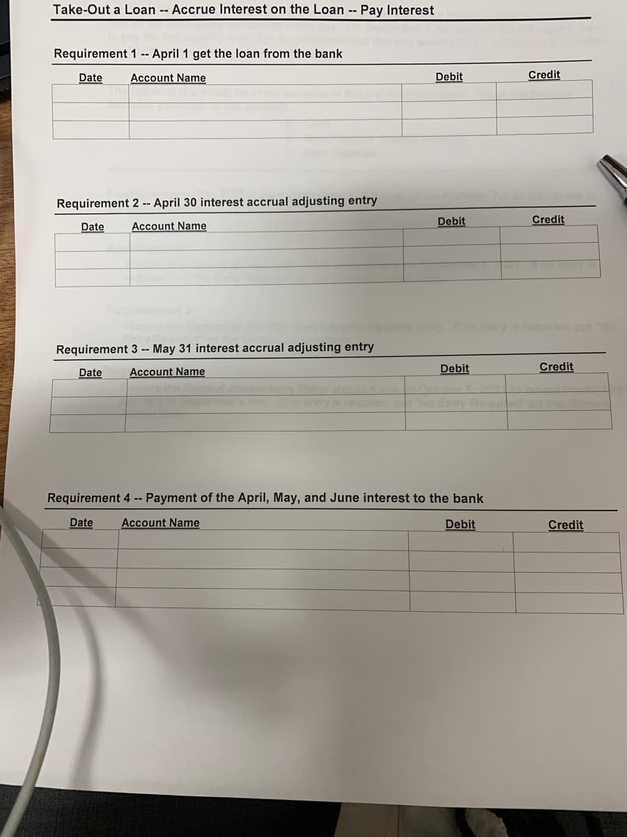 Take-Out a Loan -- Accrue Interest on the Loan -- Pay Interest
Requirement 1 -- April 1 get the loan from the bank
Date
Account Name
Debit
Credit
Requirement 2 -- April 30 interest accrual adjusting entry
Date
Account Name
Debit
Credit
orequired, put
Requirement 3 -- May 31 interest accrual adjusting entry
Date
Account Name
Debit
Credit
y Daker should make
ptomber's e no entry is required
202
No Entry Reaued on the
Requirement 4 -- Payment of the April, May, and June interest to the bank
Date
Account Name
Debit
Credit
