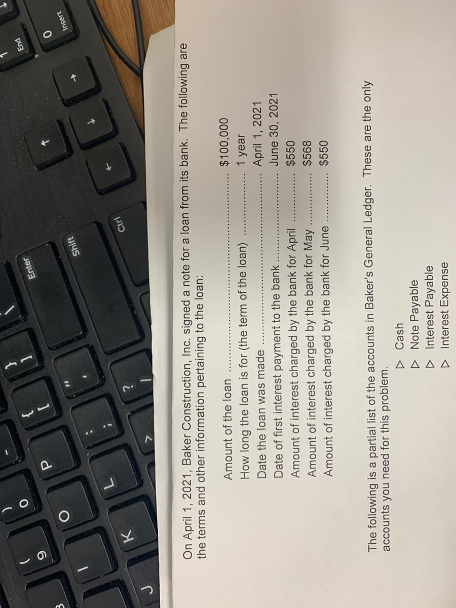 P.
Enter
End
Shift
Insert
Ctrl
On April 1, 2021, Baker Construction, Inc. signed a note for a loan from its bank. The following are
the terms and other information pertaining to the loan:
Amount of the loan
How long the loan is for (the term of the loan)
$100,000
1 year
Date the loan was made
Date of first interest payment to the bank
Amount of interest charged by the bank for April
April 1, 2021
June 30, 2021
Amount of interest charged by the bank for May
$550
Amount of interest charged by the bank for June
$568
$550
The following is a partial list of the accounts in Baker's General Ledger. These are the only
accounts you need for this problem.
D Cash
D Note Payable
D Interest Payable
D Interest Expense
