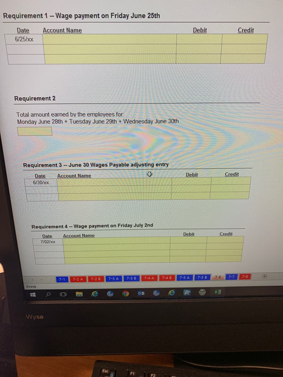 Requirement 1 -- Wage payment on Friday June 25th
Date
Account Name
Debit
Credit
6/25/xx
Requirement 2
Total amount earned by the employees for:
Monday June 28th + Tuesday June 29th + Wednesday June 30th
Requirement 3 -- June 30 Wages Payable adjusting entry
Date
Account Name
Debit
Credit
6/30/xx
Requirement 4 -- Wage payment on Friday July 2nd
Date
Account Name
Debit
Credit
7/02/xx
7-3 B
7-4 B
7-5 A
7-5 B
7-6
7-7
7-8
+
7-1
7-2 A
7-2 B
7-3 A
7-4 A
Ready
Wyse
Esc
F1
F2
