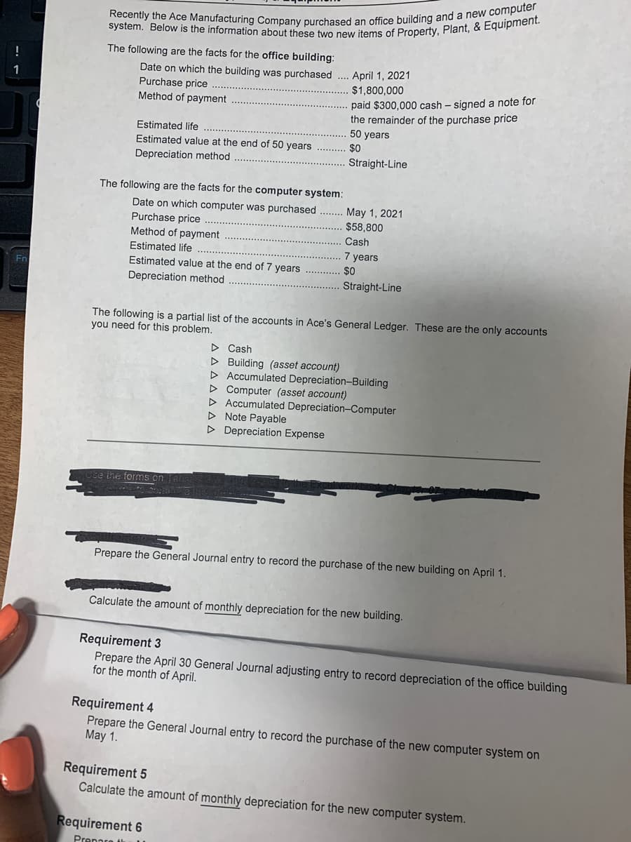 Recently the Ace Manufacturing Company purchased an office building and a new computer
system. Below is the information about these two new items of Property, Plant, & Equipment.
The following are the facts for the office building:
Date on which the building was purchased ... April 1, 2021
Purchase price
Method of payment
$1,800,000
paid $300,000 cash – signed a note for
the remainder of the purchase price
50 years
Estimated life
Estimated value at the end of 50 years
$0
Depreciation method
Straight-Line
The following are the facts for the computer system:
Date on which computer was purchased
Purchase price
Method of payment
May 1, 2021
$58,800
Cash
Estimated life
7 years
Estimated value at the end of 7 years
$0
Depreciation method
Straight-Line
The following is a partial list of the accounts in Ace's General Ledger. These are the only accounts
you need for this problem.
> Cash
D Building (asset account)
D Accumulated Depreciation-Building
D Computer (asset account)
D Accumulated Depreciation-Computer
D Note Payable
D Depreciation Expense
Ose the forms on
Prepare the General Journal entry to record the purchase of the new building on April 1.
Calculate the amount of monthly depreciation for the new building.
Requirement 3
Prepare the April 30 General Journal adjusting entry to record depreciation of the office building
for the month of April.
Requirement 4
Prepare the General Journal entry to record the purchase of the new computer system on
May 1.
Requirement 5
Calculate the amount of monthly depreciation for the new computer system.
Requirement 6
Prennre ti
