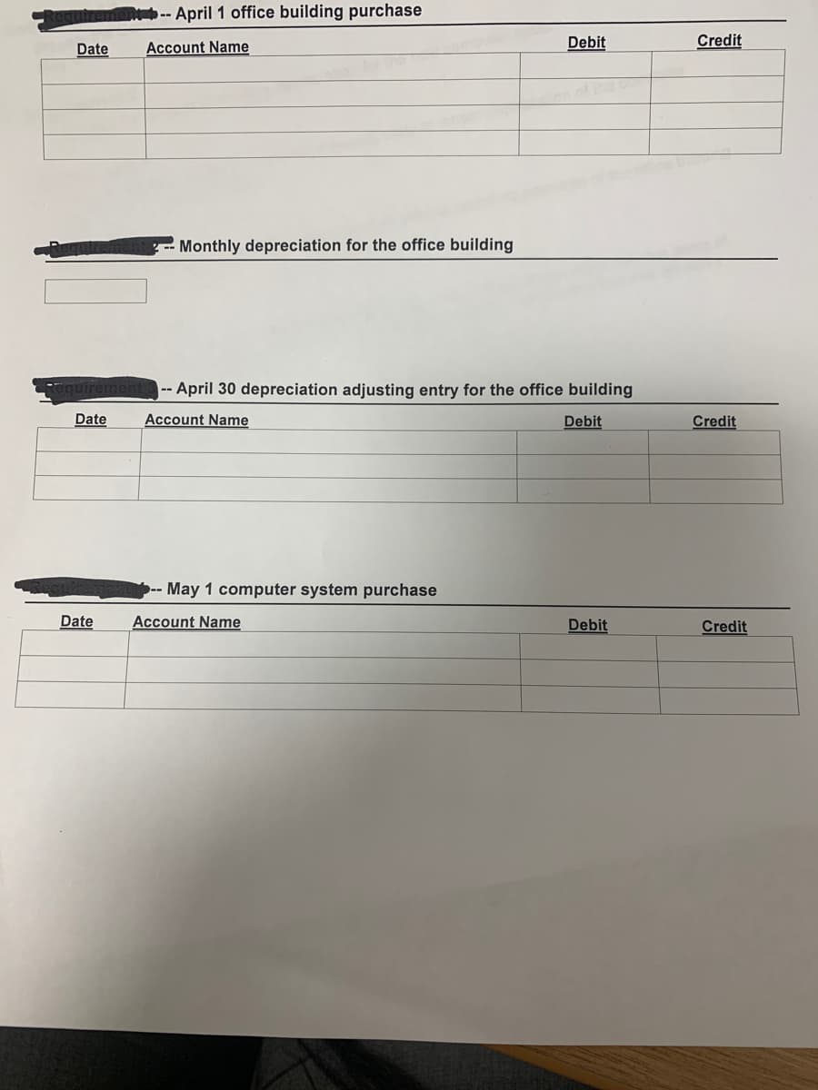 -- April 1 office building purchase
Debit
Credit
Date
Account Name
Monthly depreciation for the office building
--April 30 depreciation adjusting entry for the office building
Date
Account Name
Debit
Credit
May 1 computer system purchase
Date
Account Name
Debit
Credit
