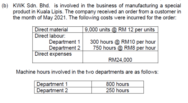 (b) KWK Sdn. Bhd. is involved in the business of manufacturing a special
product in Kuala Lipis. The company received an order from a customer in
the month of May 2021. The following costs were incurred for the order:
| 9,000 units @ RM 12 per units
Direct material
Direct labour:
Department 1
Department 2
Direct expenses
300 hours @ RM10 per hour
750 hours @ RM8 per hour
RM24,000
Machine hours involved in the two departments are as follows:
Department 1
Department 2
800 hours
250 hours
