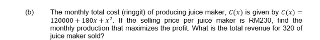 (b)
The monthly total cost (ringgit) of producing juice maker, C(x) is given by C(x) =
120000 + 180x + x². If the selling price per juice maker is RM230, find the
monthly production that maximizes the profit. What is the total revenue for 320 of
juice maker sold?
