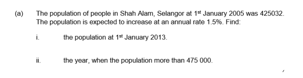 (a)
The population of people in Shah Alam, Selangor at 1st January 2005 was 425032.
The population is expected to increase at an annual rate 1.5%. Find:
i.
the population at 1st January 2013.
i.
the year, when the population more than 475 000.
