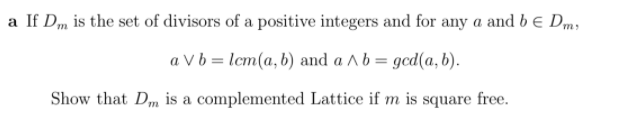 a If Dm is the set of divisors of a positive integers and for any a and be Dm,
a V b = lcm(a, b) and a A b = gcd(a, b).
Show that Dm is a complemented Lattice if m is square free.
