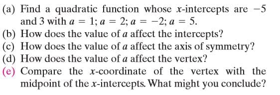 (a) Find a quadratic function whose x-intercepts are -5
and 3 with a = 1; a = 2; a = -2; a = 5.
(b) How does the value of a affect the intercepts?
(c) How does the value of a affect the axis of symmetry?
(d) How does the value of a affect the vertex?
(e) Compare the x-coordinate of the vertex with the
midpoint of the x-intercepts. What might you conclude?
