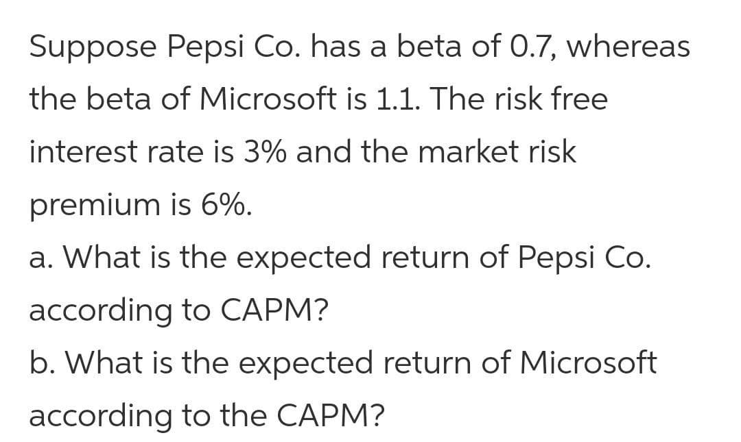 Suppose Pepsi Co. has a beta of 0.7, whereas
the beta of Microsoft is 1.1. The risk free
interest rate is 3% and the market risk
premium is 6%.
a. What is the expected return of Pepsi Co.
according to CAPM?
b. What is the expected return of Microsoft
according to the CAPM?
