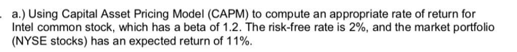 a.) Using Capital Asset Pricing Model (CAPM) to compute an appropriate rate of return for
Intel common stock, which has a beta of 1.2. The risk-free rate is 2%, and the market portfolio
(NYSE stocks) has an expected return of 11%.
