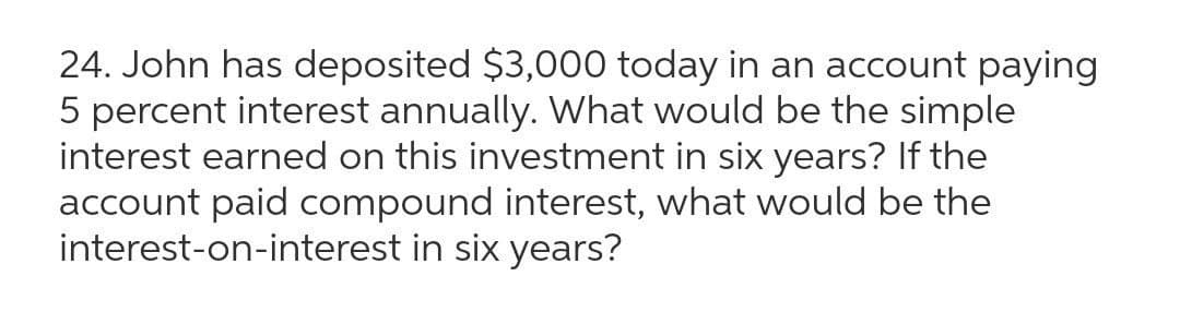 24. John has deposited $3,000 today in an account paying
5 percent interest annually. What would be the simple
interest earned on this investment in six years? If the
account paid compound interest, what would be the
interest-on-interest in six years?
