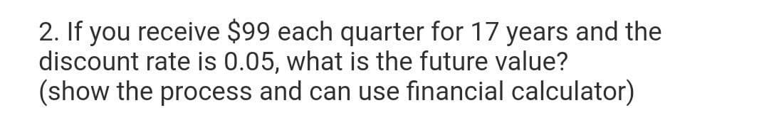 2. If you receive $99 each quarter for 17 years and the
discount rate is 0.05, what is the future value?
(show the process and can use financial calculator)
