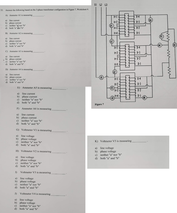 LI 12 U
33. Answer the following based on the 3-phase transformer configuration in Figare 7, Worksheet 4.
A) Ammeter Al is measuring
1-4
a) line current
b) phase current
c) neither "af nor
d) hoth "a"d
H2
X-
X-2
B) Ammeter A2 is measuring
H4
a) line current
b) phase current
c) neither "a" ner "
d) both "a" and "h"
H1
C) Ammeter A3 is measuring
X-
a) line current
b) phase curent
c) neither "a" nor "b"
d) both "a" and "b"
X-2
X-1
D) Ammeter A4 is measuring
a) line current
b) phase current
c) neither "a" nor "b
d) both "a" and "h
H1
14
H2
X-3
E) Ammeter AS is measuring
1-2
a) line current
b) phase current
e) neither "a" nor "b
d) both "a" and "b"
H4
X-I
Figure 7
F) Ammeter A6 is measuring
a) line current
b) phase current
c) neither "a" nor "b"
d) both "a" and "b"
G) Voltmeter VI is measuring
a) line voltage
b) phase voltage
c) neither "a" nor "b"
d) both "a" and "b"
K) Voltmeter VS is measuring
a) line voltage
b) phase voltage
c) neither "a" nor "b"
d) both "a" and "b"
H) Voltmeter V2 is measuring
a) line voltage
b) phase voltage
e) neither "a" nor "b"
d) both "a" and "b"
I)
Voltmeter V3 is measuring
a) line voltage
b) phase voltage
c) neither "a" nor 'b"
d) both "a" and "b"
J) Voltmeter V4 is measuring
a) line voltage
b) phase voltage
c) neither "a" nor "b"
d) both "a" and "b"
"I ILO
