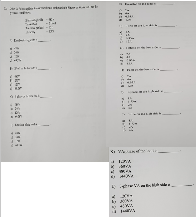 E) Vresistor on the load is
32. Solve for following if the 3-phase transfemer configuration in Figure 6 on Worksheet 3 has the
givens as listed below:
a)
2A
b) 4A
E-line on high side
= 480 V
= 2:1/coil
c) 6.93A
d) 12A
Tums ration
Resistance per load - 100
Eficiency
F) 1-line on the low side is
= 100%
a)
2A
b) 4A
c)
A) Elcoil on the high side is
6.93A
d)
12A
a) 480V
b) 240V
G) l-phase on the low side is
c) 120V
a)
2A
d) 69.28V
b)
4A
c)
d)
6.93A
B) Elcoil on the low side is
12A
H) /coil on the low side is
a) 480V
b) 240V
c) 120V
d) 69 28V
a)
2A
Б) 4A
c)
d)
6.93A
12A
C) E-phase on the low side is
I)
I-phase on the high side is
a)
b)
c) 2A
d)
1A
a) 480V
b) 240V
c) 120V
d) 69.28V
1.73A
4A
J)
I-line on the high side is
D) Eresistor of the load is
a)
b)
IA
1.73A
c)
2A
a) 480V
b) 240V
c) 120V
d) 6928V
d) 4A
K) VA/phase of the load is
a) 120VA
b) 360VA
c) 480VA
d) 1440VA
L) 3-phase VA on the high side is
a) 120VA
b) 360VA
c) 480VA
d) 1440VA
