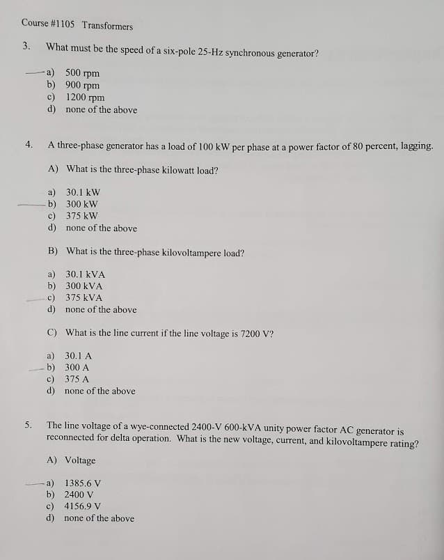 Course #1105 Transformers
3.
What must be the speed of a six-pole 25-Hz synchronous generator?
a) 500 rpm
b) 900 rpm
c) 1200 rpm
d) none of the above
4.
A three-phase generator has a load of 100 kW per phase at a power factor of 80 percent, lagging.
A) What is the three-phase kilowatt load?
a) 30.1 kW
b) 300 kW
c) 375 kW
d) none of the above
B) What is the three-phase kilovoltampere load?
a) 30.1 kVA
b) 300 kVA
c) 375 kVA
d) none of the above
C) What is the line current if the line voltage is 7200 V?
a) 30.1 A
- b) 300 A
c) 375 A
d) none of the above
The line voltage of a wye-connected 2400-V 600-kVA unity power factor AC generator is
reconnected for delta operation. What is the new voltage, current, and kilovoltampere rating?
5.
A) Voltage
a) 1385.6 V
b) 2400 V
c) 4156.9 V
d) none of the above
