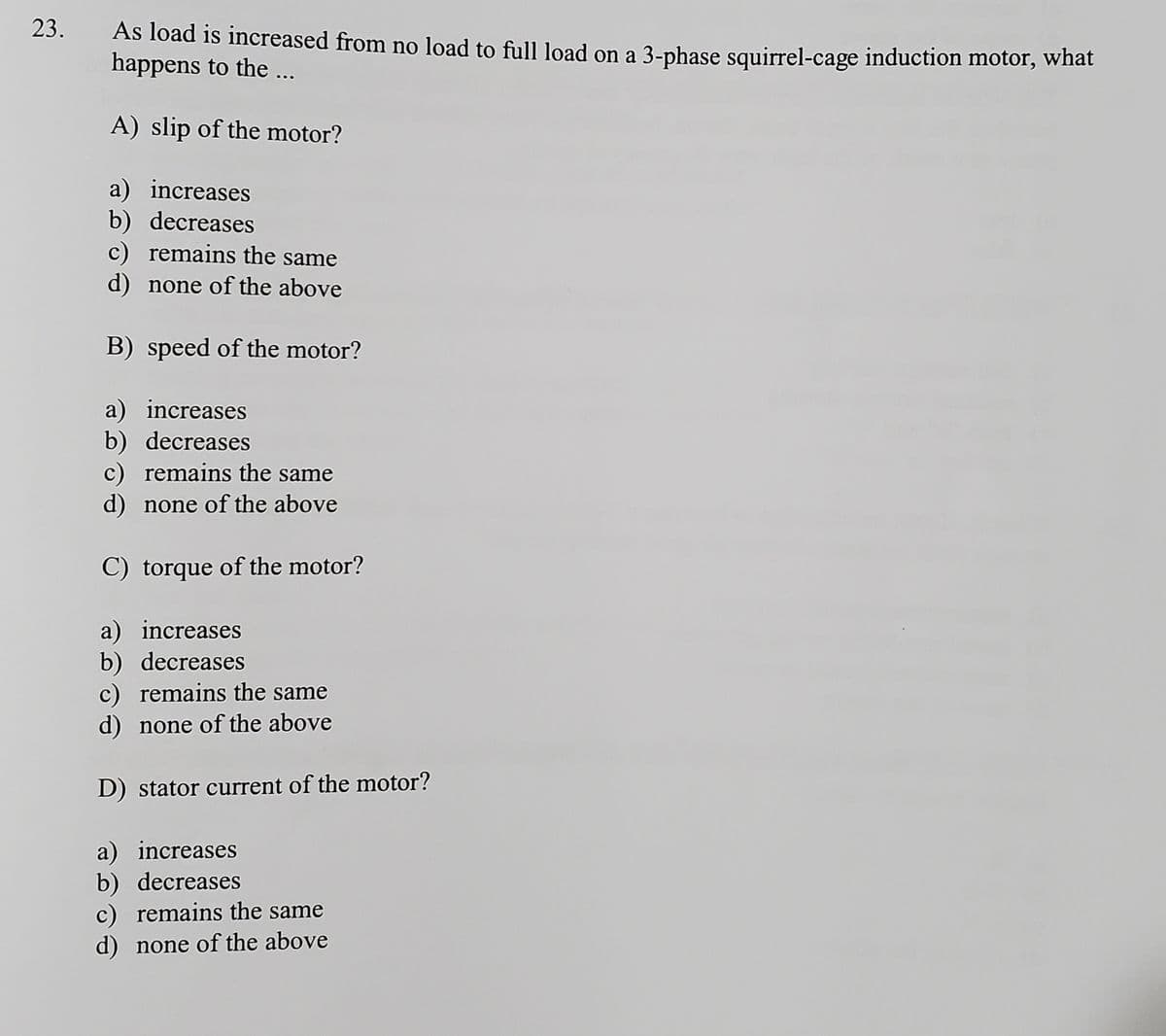 23.
As load is increased from no load to full load on a 3-phase squirrel-cage induction motor, what
happens to the ...
A) slip of the motor?
a) increases
b) decreases
c) remains the same
d) none of the above
B) speed of the motor?
a) increases
b) decreases
c) remains the same
d) none of the above
C) torque of the motor?
a) increases
b) decreases
c) remains the same
d) none of the above
D) stator current of the motor?
a) increases
b) decreases
c) remains the same
d) none of the above
