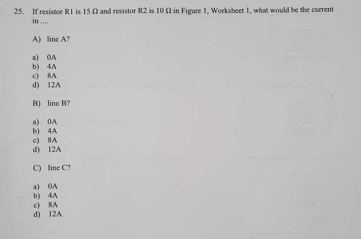 25. If resistor R1 is 15 and resistor R2 is 10 2 in Figure 1, Worksheet 1, what would be the current
in ....
A)
line A?
a)
OA
b)
4A
c)
8A
d)
12A
B)
line B?
a)
4A
OA
b)
c)
d)
8A
12A
C)
line C?
OA
b)
4A
8A
d)
12A
