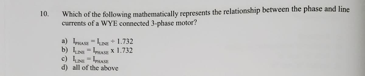 Which of the following mathematically represents the relationship between the phase and line
currents of a WYE connected 3-phase motor?
10.
a) IPHASE = ILINE - 1.732
b) LINE = IPHASE x 1.732
c) LNE = IPHASE
d) all of the above
%3D
