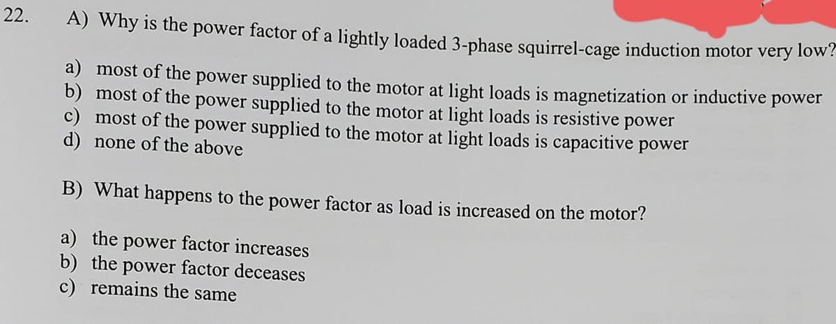 22.
A) Why is the power factor of a lightly loaded 3-phase squirrel-cage induction motor very low?
a) most of the power supplied to the motor at light loads is magnetization or inductive power
b) most of the power supplied to the motor at light loads is resistive power
c) most of the power supplied to the motor at light loads is capacitive power
d) none of the above
B) What happens to the power factor as load is increased on the motor?
a) the power factor increases
b) the power factor deceases
c) remains the same
