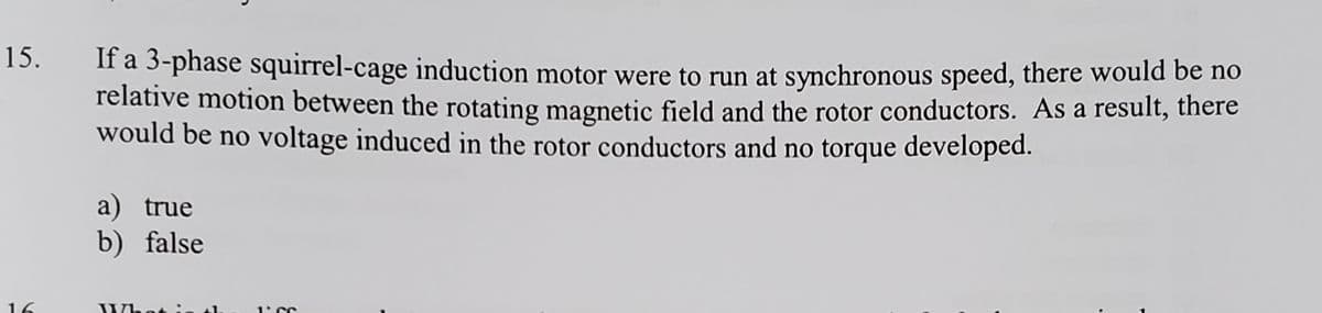 15.
If a 3-phase squirrel-cage induction motor were to run at synchronous speed, there would be no
relative motion between the rotating magnetic field and the rotor conductors. As a result, there
would be no voltage induced in the rotor conductors and no torque developed.
a) true
b) false
What
