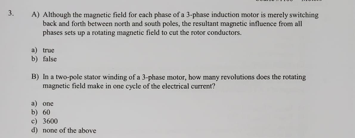 A) Although the magnetic field for each phase of a 3-phase induction motor is merely switching
back and forth between north and south poles, the resultant magnetic influence from all
phases sets up a rotating magnetic field to cut the rotor conductors.
a) true
b) false
B) In a two-pole stator winding of a 3-phase motor, how many revolutions does the rotating
magnetic field make in one cycle of the electrical current?
a) one
b) 60
c) 3600
d) none of the above
3.
