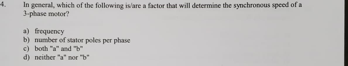 In general, which of the following is/are a factor that will determine the synchronous speed of a
3-phase motor?
4.
a) frequency
b) number of stator poles per phase
c) both "a" and "b"
d) neither "a" nor "b"
