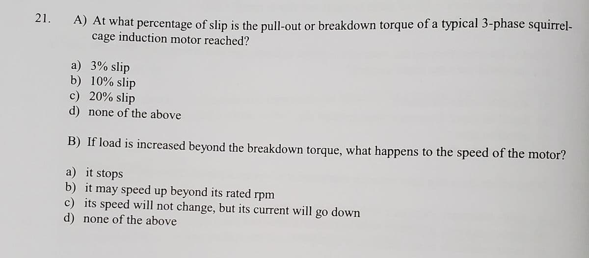 A) At what percentage of slip is the pull-out or breakdown torque of a typical 3-phase squirrel-
cage induction motor reached?
21.
a) 3% slip
b) 10% slip
c) 20% slip
d) none of the above
B) If load is increased beyond the breakdown torque, what happens to the speed of the motor?
a) it stops
b) it may speed up beyond its rated rpm
c) its speed will not change, but its current will go down
d) none of the above
