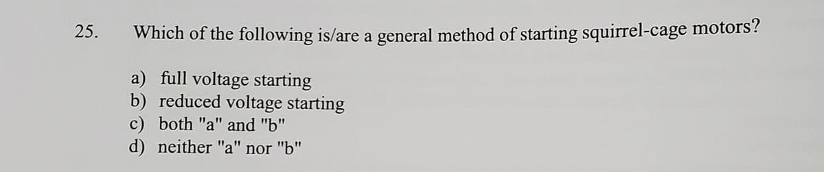 25.
Which of the following is/are a general method of starting squirrel-cage motors'?
a) full voltage starting
b) reduced voltage starting
c) both "a" and "b"
d) neither "a" nor "b"
