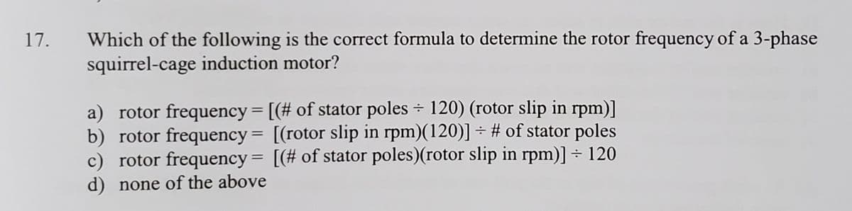 17.
Which of the following is the correct formula to determine the rotor frequency of a 3-phase
squirrel-cage induction motor?
a) rotor frequency = [(# of stator poles ÷ 120) (rotor slip in rpm)]
b) rotor frequency = [(rotor slip in rpm)(120)] ÷ # of stator poles
c) rotor frequency= [(# of stator poles)(rotor slip in rpm)] ÷ 120
d) none of the above
%3D
%3D
