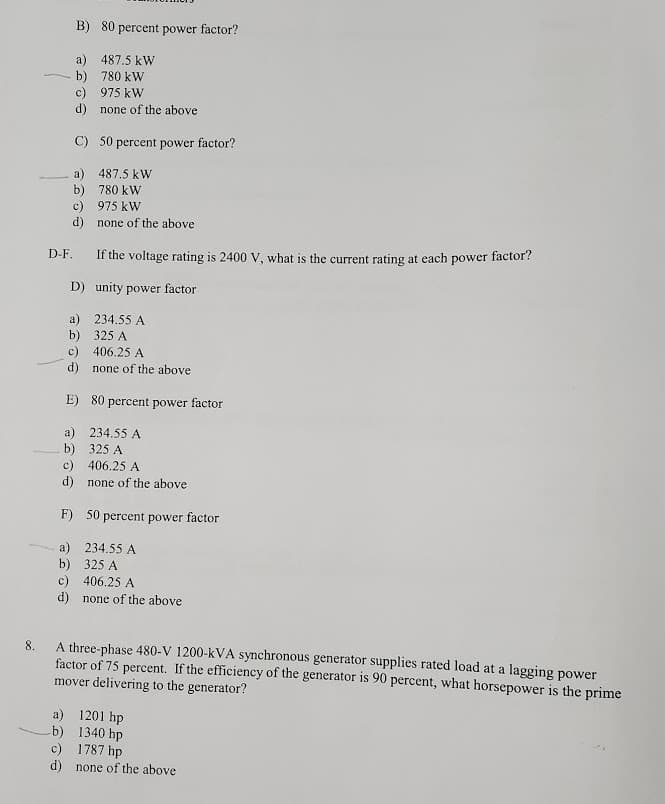 B) 80 percent power factor?
a) 487.5 kW
- b) 780 kW
c) 975 kW
d) none of the above
C) 50 percent power factor?
a) 487.5 kW
b) 780 kW
c) 975 kW
d) none of the above
D-F.
If the voltage rating is 2400 V, what is the current rating at each power factor?
D) unity power factor
a) 234.55 A
b) 325 A
c) 406.25 A
d) none of the above
E) 80 percent power factor
a) 234.55 A
b) 325 A
c) 406.25 A
d) none of the above
F) 50 percent power factor
a) 234.55 A
b) 325 A
c) 406.25 A
d) none of the above
A three-phase 480-V 1200-kVA synchronous generator supplies rated load at a lagging power
factor of 75 percent. If the efficiency of the generator is 90 percent, what horsepower is the prime
mover delivering to the generator?
8.
a) 1201 hp
b) 1340 hp
c) 1787 hp
d) none of the above
