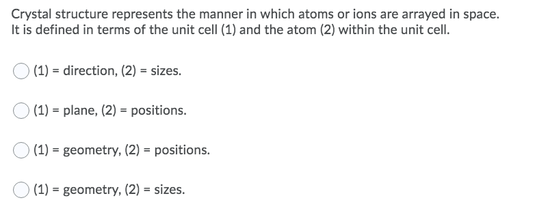 Crystal structure represents the manner in which atoms or ions are arrayed in space.
It is defined in terms of the unit celI (1) and the atom (2) within the unit cell.
(1) = direction, (2) = sizes.
(1) = plane, (2) = positions.
(1) = geometry, (2) = positions.
(1) = geometry, (2) = sizes.
