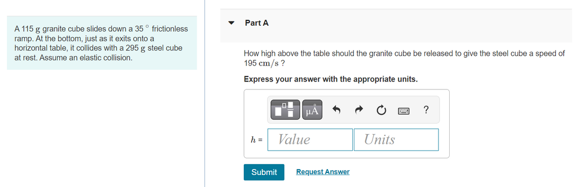 A 115 g granite cube slides down a 35° frictionless
ramp. At the bottom, just as it exits onto a
horizontal table, it collides with a 295 g steel cube
at rest. Assume an elastic collision.
Part A
How high above the table should the granite cube be released to give the steel cube a speed of
195 cm/s?
Express your answer with the appropriate units.
h =
0
μA
Value
Submit Request Answer
Units
?
