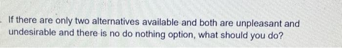 - If there are only two alternatives available and both are unpleasant and
undesirable and there is no do nothing option, what should you do?
