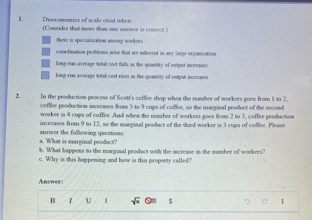 1.
Diseconomies of scale exist when:
(Consider that more than one answer is correct.)
there is specialization among workers
coordination problems arise that are inherent in any large organization
long-run average total cost falls as the quantity of output increases
long-run average total cost rises as the quantity of output increases
2.
In the production process of Scott's coffee shop when the number of workers goes from 1 to 2,
coffee production increases from 5 to 9 cups of coffee, so the marginal product of the second
worker is 4 cups of coffee. And when the number of workers goes from 2 to 3, coffee production
increases from 9 to 12, so the marginal product of the third worker is 3 cups of coffee. Please
answer the following questions:
a What is marginal product?
b. What happens to the marginal product with the increase in the number of workers?
c. Why is this happening and how is this property called?
Answer:
B
I
U
%24
