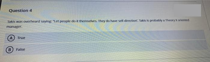 Question 4
Takis was overheard saying "Let people do it themselves. They do have self-direction. Takis is probably a Theory X oriented
manager.
A True
B False
