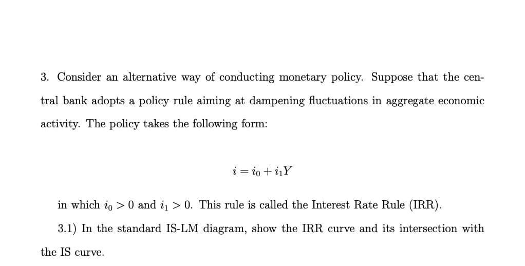 3. Consider an alternative way of conducting monetary policy. Suppose that the cen-
tral bank adopts a policy rule aiming at dampening fluctuations in aggregate economic
activity. The policy takes the following form:
i = io + iįY
in which io > 0 and i > 0. This rule is called the Interest Rate Rule (IRR).
3.1) In the standard IS-LM diagram, show the IRR curve and its intersection with
the IS curve.
