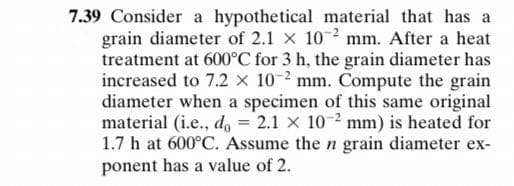 7.39 Consider a hypothetical material that has a
grain diameter of 2.1 x 10 2 mm. After a heat
treatment at 600°C for 3 h, the grain diameter has
increased to 7.2 x 10-2 mm. Compute the grain
diameter when a specimen of this same original
material (i.e., do = 2.1 x 10-2 mm) is heated for
1.7 h at 600°C. Assume the n grain diameter ex-
ponent has a value of 2.
