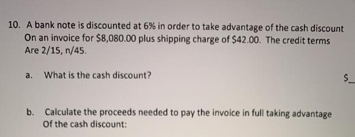 10. A bank note is discounted at 6% in order to take advantage of the cash discount
On an invoice for $8,080.00 plus shipping charge of $42.00. The credit terms
Are 2/15, n/45.
a. What is the cash discount?
$ _
Calculate the proceeds needed to pay the invoice in full taking advantage
Of the cash discount:
b.
