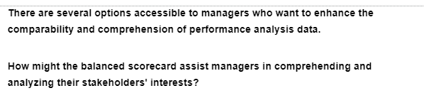 There are several options accessible to managers who want to enhance the
comparability and comprehension of performance analysis data.
How might the balanced scorecard assist managers in comprehending and
analyzing their stakeholders' interests?