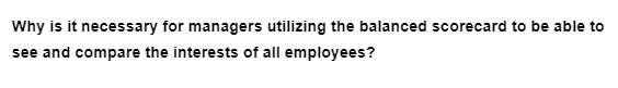 Why is it necessary for managers utilizing the balanced scorecard to be able to
see and compare the interests of all employees?