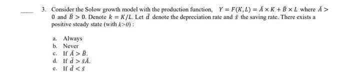 3. Consider the Solow growth model with the production function, Y = F(K,L) = AxK+B XL where Ã>
0 and B > 0. Denote k = K/L. Let d denote the depreciation rate and 5 the saving rate. There exists a
positive steady state (with k>0):
a. Always
b. Never
c. If Ă> B.
d.
If d > SĂ.
c. If d <s