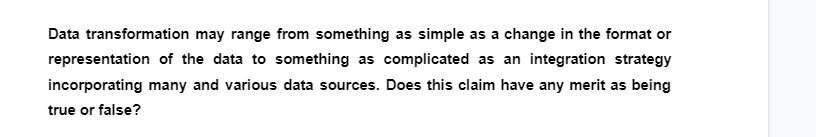 Data transformation may range from something as simple as a change in the format or
representation of the data to something as complicated as an integration strategy
incorporating many and various data sources. Does this claim have any merit as being
true or false?