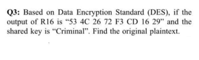 Q3: Based on Data Encryption Standard (DES), if the
output of R16 is "53 4C 26 72 F3 CD 16 29" and the
shared key is "Criminal". Find the original plaintext.
